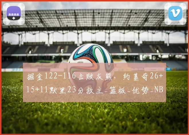 掘金122-116击败灰熊，约基奇26+15+11默里23分救主_篮板_优势_NBA