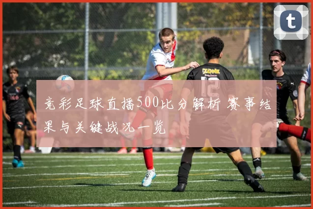竞彩足球直播500比分解析 赛事结果与关键战况一览