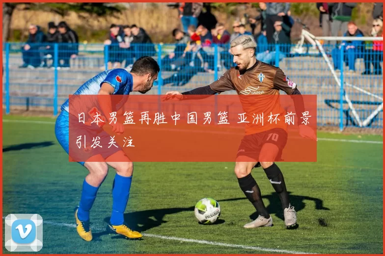 日本男篮再胜中国男篮 亚洲杯前景引发关注