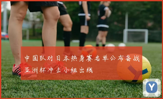中国队对日本热身赛名单公布备战亚洲杯冲击小组出线