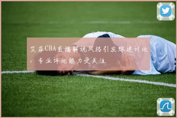 艾菲CBA直播解说风格引发球迷讨论，专业评论能力受关注