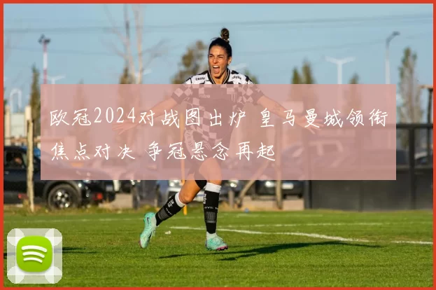 欧冠2024对战图出炉 皇马曼城领衔焦点对决 争冠悬念再起