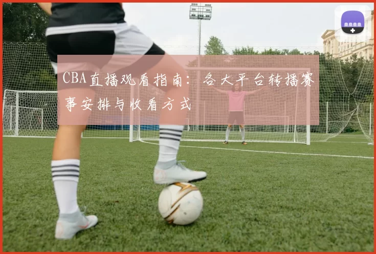 CBA直播观看指南:各大平台转播赛事安排与收看方式