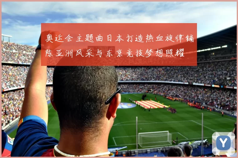 奥运会主题曲日本打造热血旋律铺陈亚洲风采与东京竞技梦想照耀