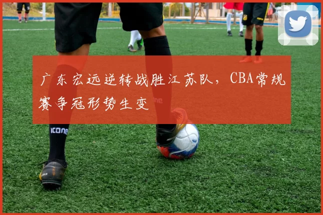 广东宏远逆转战胜江苏队，CBA常规赛争冠形势生变