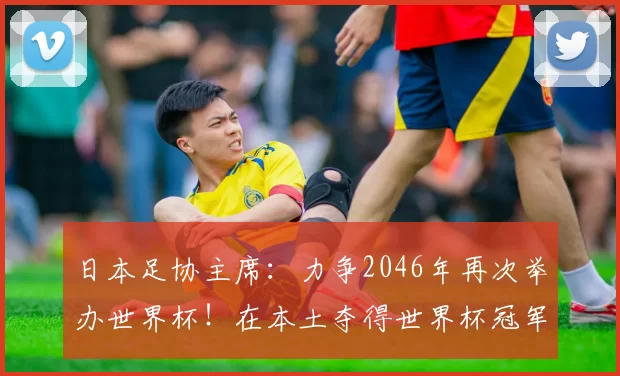 日本足协主席：力争2046年再次举办世界杯！在本土夺得世界杯冠军