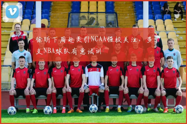 徐昕下周赴美引NCAA强校关注，多支NBA球队有意试训