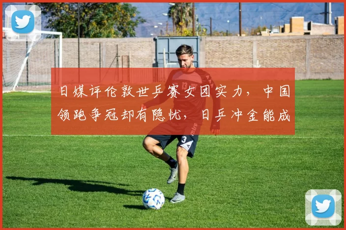 日媒评伦敦世乒赛女团实力，中国领跑争冠却有隐忧，日乒冲金能成功吗