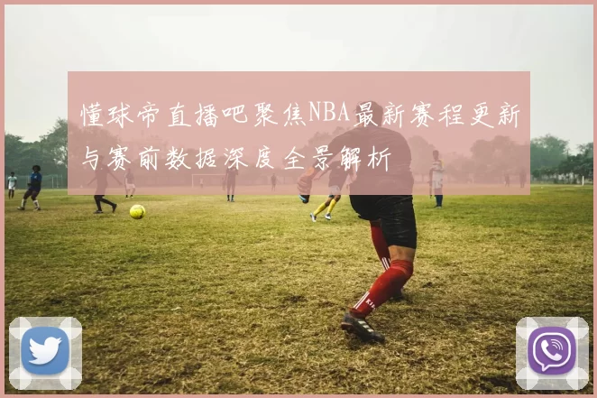 懂球帝直播吧聚焦NBA最新赛程更新与赛前数据深度全景解析