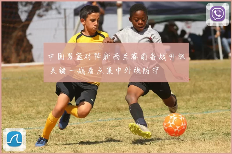 中国男篮对阵新西兰赛前备战升级 关键一战看点集中外线防守