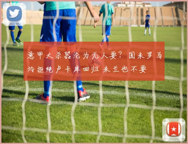 意甲大杀器沦为无人要？国米罗马均拒绝卢卡库回归 米兰也不要