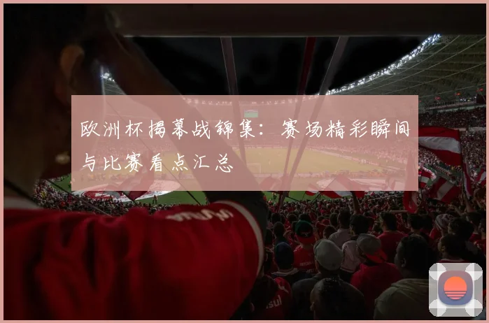 欧洲杯揭幕战锦集:赛场精彩瞬间与比赛看点汇总