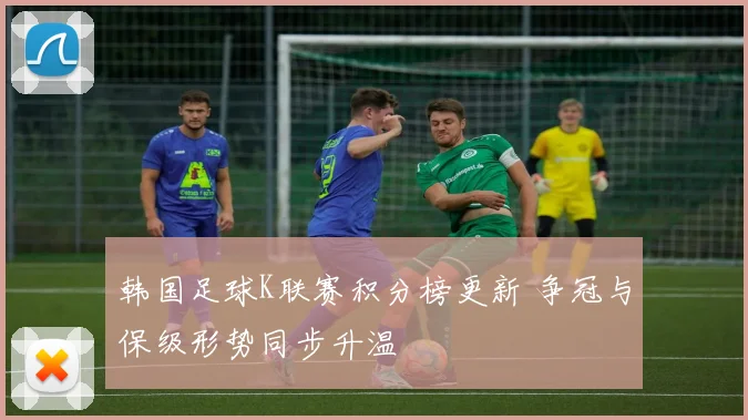 韩国足球K联赛积分榜更新 争冠与保级形势同步升温