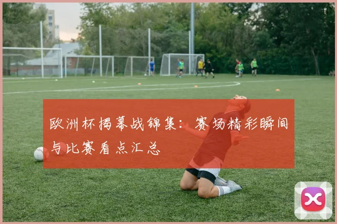 欧洲杯揭幕战锦集:赛场精彩瞬间与比赛看点汇总
