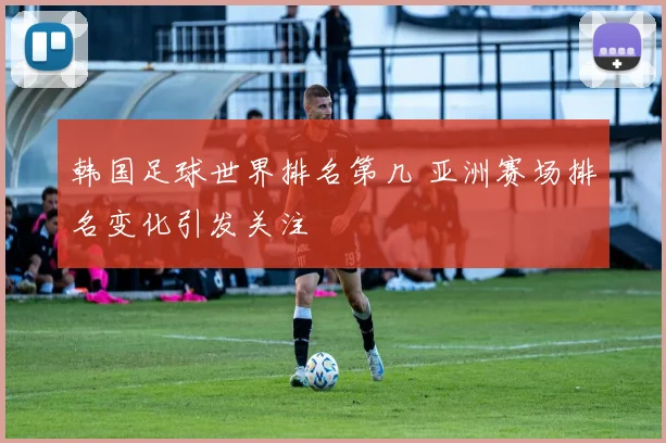 韩国足球世界排名第几 亚洲赛场排名变化引发关注