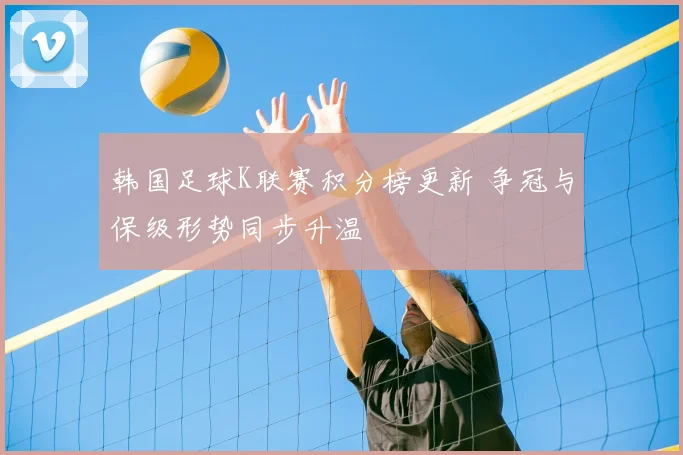韩国足球K联赛积分榜更新 争冠与保级形势同步升温